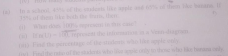 In a school, 45% of the students like apple and 65% of them like banana. If
35% of them like both the fruits, then: 
(i) What does 100% represent in this case? 
(ii) If n(U)=100 , represent the information in a Venn-diagram 
(iii) Find the percentage of the students who like apple only. 
(jv) Find the ratio of the students who like apple only to those who like banana only.