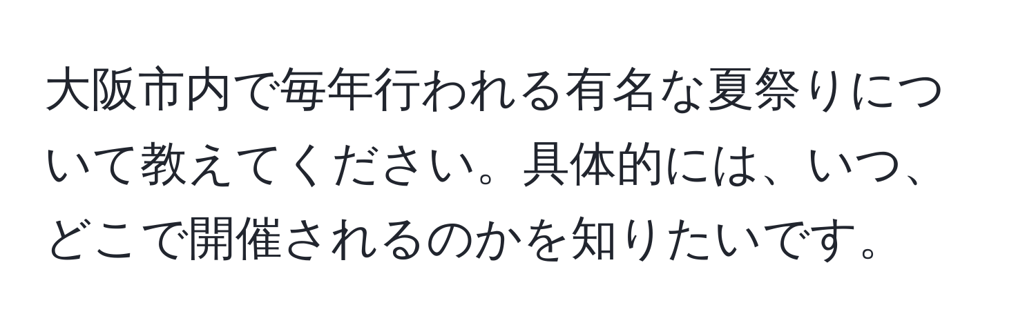 大阪市内で毎年行われる有名な夏祭りについて教えてください。具体的には、いつ、どこで開催されるのかを知りたいです。