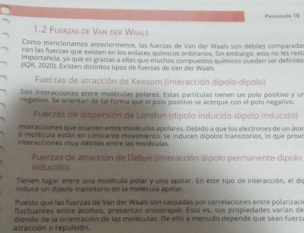 Progresión 10 
1.2 Fuerzas de Van der Waals 
Como mencionamos anteriormente, las fuerzas de Van der Waals son débiles comparadas 
con las fuerzas que existen en los enlaces químicos ordinarios. Sin embargo, esto no les restá 
importancia, ya que es gracias a ellas que muchos compuestos químicos pueden ser definido 
(IQR, 2020). Existen distintos tipos de fuerzas de Van der Waals. 
Fuerzas de atracción de Keesom (interacción dipolo-dipolo) 
Son interacciones entre moléculas polares, Estas partículas tienen un polo positivo y un 
negativo. Se orientan de tal forma que el polo positivo se acerque con el polo negativo. 
Fuerzas de dispersión de London (dipolo inducido-dipolo inducido) 
Interacciones que ocurren entre moléculas apolares. Debido a que los electrones de un átor 
o molécula están en constante movimiento, se inducen dipolos transitorios, lo que provo 
interacciones muy débiles entre las moléculas. 
Fuerzas de atracción de Debye (interacción dipolo permanente-dipolo 
inducido) 
Tienen lugar entre una molécula polar y una apolar. En este tipo de interacción, el dip 
induce un dipolo transitorio en la molécula apolar. 
Puesto que las fuerzas de Van der Waals son causadas por correlaciones entre polarizacie 
fluctuantes entre átomos, presentan anisotropía. Esto es, sus propiedades varían de 
diendo de la orientación de las moléculas. De ello a menudo depende que sean fuerza 
atracción o repulsión.