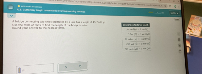 aBk5cgs/w/isl.ewe/1o_u-lgNlkr7j6P3jH-fs1KBJB_2LqKt1FLIq7ecPWKzBYGfE9(MFjGehbpWQn7Me818079_vpimt)/WPjkb04_ 
Arithmetic Readiness
U.S. Customary length conversions involving rounding decimals SALMA V
__
A bridge connecting two cities separated by a lake has a length of 4542.658 y.Enqurtal
Use the table of facts to find the length of the bridge in miles. 
Round your answer to the nearest tenth. 
B
9
× 5
mi