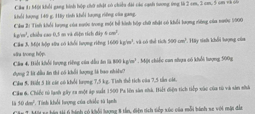 Một khối gang hình hộp chữ nhật có chiều đài các cạnh tương ứng lá 2 cm, 2 cm, 5 cm và có 
khối lượng 140 g. Hãy tính khối lượng riềng của gang. 
Câu 2: Tính khối lượng của nước trong một bể hình hộp chữ nhật có khối lượng riêng của nước 1000
kg/m^3 chiều cao 0,5 m và diện tích đây 6cm^2, 
Câu 3. Một hộp sửa có khối lượng riêng 1600kg/m^3 , và có thể tích 500cm^3 Hãy tính khối lượng của 
sửa trong hộp. 
Câu 4, Biết khối lượng riêng của dầu ăn là 800kg/m^3. Một chiếc can nhựa có khối lượng 500g
dựng 2 lít đầu ăn thi có khối lượng là bao nhiêu? 
Câu 5. Biết 5 lít cát có khổi lượng 7,5 kg. Tính thể tích của 7,5 tấn cát. 
Câu 6. Chiếc tủ lạnh gây ra một áp suất 1500 Pa lên sản nhà. Biết điện tích tiếp xúc của tủ và sản nhà 
là 50dm^2 1 Tính khối lượng của chiếc tử lạnh 
Câu 7. Một xe hán tải 6 bánh có khối lượng 8 tấn, diện tích tiếp xúc của mỗi bánh xe với mặt đất