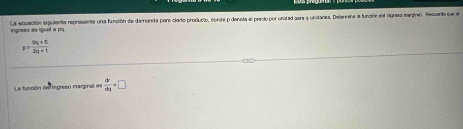 Esta progunta: 1 puntos 
La ecuación siguiente representa una función de demanda para cierto producto, donde p denota el precio por unidad para q unidades. Determine la función del ingreso marginal. Recuerde que el 
ingreso es igual a pq.
p= (9q+5)/2q+1 
La función del ingreso marginal es  dr/dq =□.