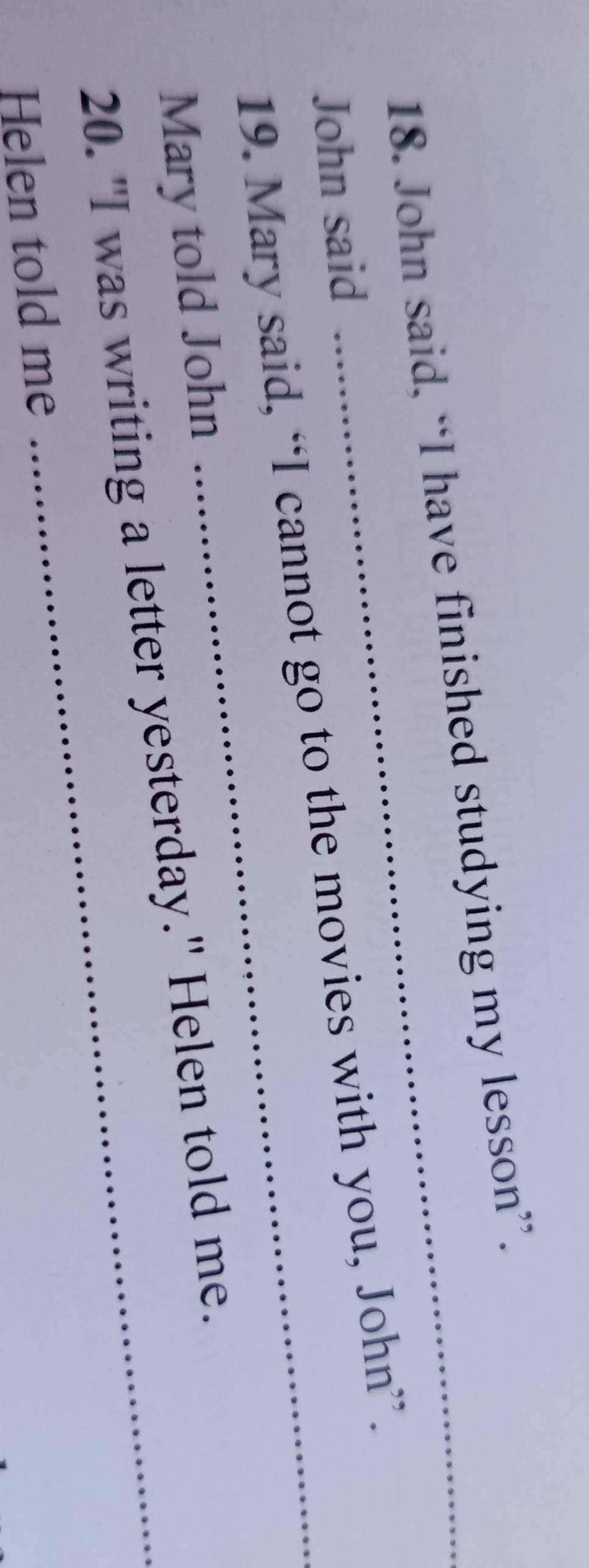 John said, “I have finished studying my lesson”. 
John said 
19. Mary said, “I cannot go to the movies with you, John”. 
Mary told John 
20. "I was writing a letter yesterday." Helen told me. 
Helen told me