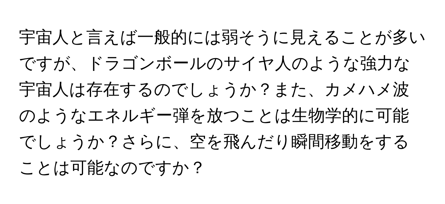 宇宙人と言えば一般的には弱そうに見えることが多いですが、ドラゴンボールのサイヤ人のような強力な宇宙人は存在するのでしょうか？また、カメハメ波のようなエネルギー弾を放つことは生物学的に可能でしょうか？さらに、空を飛んだり瞬間移動をすることは可能なのですか？