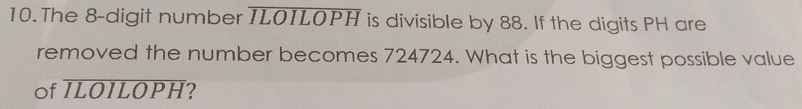 The 8-digit number ILOIL0 PH is divisible by 88. If the digits PH are 
removed the number becomes 724724. What is the biggest possible value 
of ILOI LOPH 2