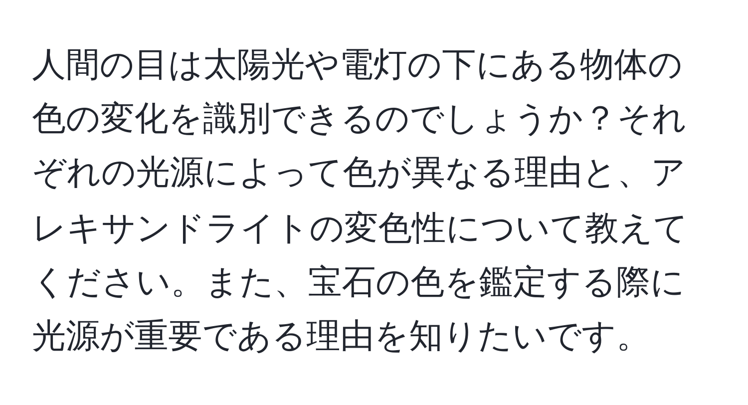 人間の目は太陽光や電灯の下にある物体の色の変化を識別できるのでしょうか？それぞれの光源によって色が異なる理由と、アレキサンドライトの変色性について教えてください。また、宝石の色を鑑定する際に光源が重要である理由を知りたいです。