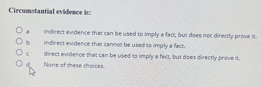 Circumstantial evidence is:
a indirect evidence that can be used to imply a fact, but does not directly prove it.
b indirect evidence that cannot be used to imply a fact.
C direct evidence that can be used to imply a fact, but does directly prove it.
d None of these choices.