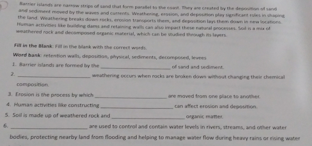 Barrier islands are narrow strips of sand that form parallel to the coast. They are created by the deposition of sand 
and sediment moved by the waves and currents. Weathering, erosion, and deposition play significant roles in shaping 
the land. Weathering breaks down rocks, erosion transports them, and deposition lays them down in new locations. 
Human activities like building dams and retaining walls can also impact these natural processes. Soil is a mix of 
weathered rock and decomposed organic material, which can be studied through its layers. 
Fill in the Blank: Fill in the blank with the correct words. 
Word bank: retention walls, deposition, physical, sediments, decomposed, levees 
1. Barrier islands are formed by the _of sand and sediment. 
2 _weathering occurs when rocks are broken down without changing their chemical 
composition. 
3. Erosion is the process by which _are moved from one place to another. 
4. Human activities like constructing _can affect erosion and deposition. 
5. Soil is made up of weathered rock and _organic matter. 
6. _are used to control and contain water levels in rivers, streams, and other water 
bodies, protecting nearby land from flooding and helping to manage water flow during heavy rains or rising water