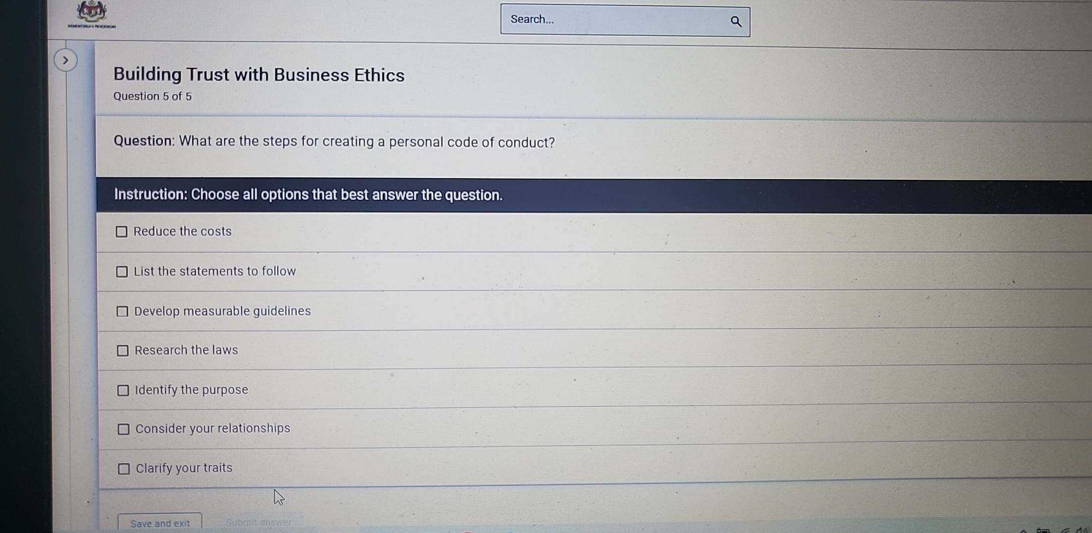 Search...
Q
>
Building Trust with Business Ethics
Question 5 of 5
Question: What are the steps for creating a personal code of conduct?
Instruction: Choose all options that best answer the question.
Reduce the costs
List the statements to follow
Develop measurable guidelines
Research the laws
Identify the purpose
Consider your relationships
Clarify your traits
Save and exit Submit answer