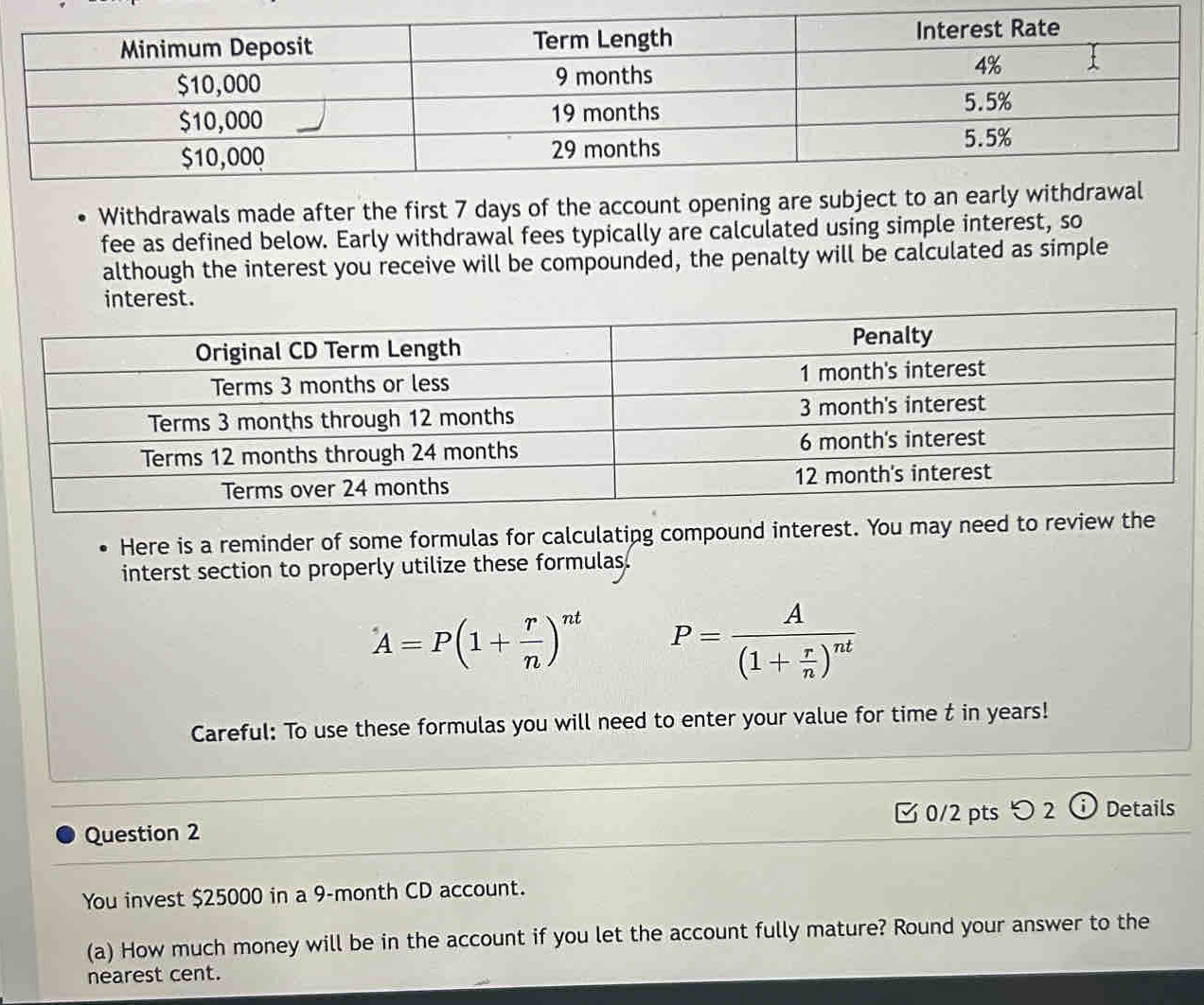 Withdrawals made after the first 7 days of the account opening are subje 
fee as defined below. Early withdrawal fees typically are calculated using simple interest, so 
although the interest you receive will be compounded, the penalty will be calculated as simple 
interest. 
Here is a reminder of some formulas for calculating compound interest. You may need to review the 
interst section to properly utilize these formulas.
A=P(1+ r/n )^nt P=frac A(1+ r/n )^nt
Careful: To use these formulas you will need to enter your value for time t in years! 
0/2 pts つ2 Details 
Question 2 
You invest $25000 in a 9-month CD account. 
(a) How much money will be in the account if you let the account fully mature? Round your answer to the 
nearest cent.