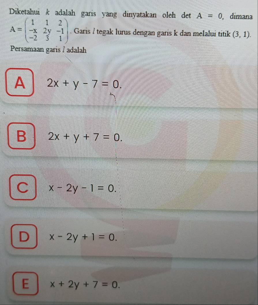 Diketahuik adalah garis yang dinyatakan oleh det A=0 , dimana
A=beginpmatrix 1&1&2 -x&2y&-1 -2&3&1endpmatrix. Garis / tegak lurus dengan garis k dan melalui titik (3,1). 
Persamaan garis / adalah
A 2x+y-7=0.
B 2x+y+7=0.
C x-2y-1=0.
D x-2y+1=0.
E x+2y+7=0.