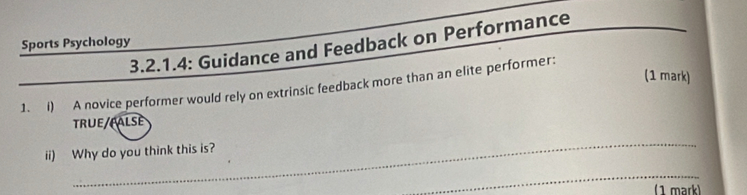 3.2.1.4: Guidance and Feedback on Performance 
Sports Psychology 
(1 mark) 
1. i) A novice performer would rely on extrinsic feedback more than an elite performer: 
TRUE/FALSE 
_ 
ii) Why do you think this is? 
_ 
( 1 märk)