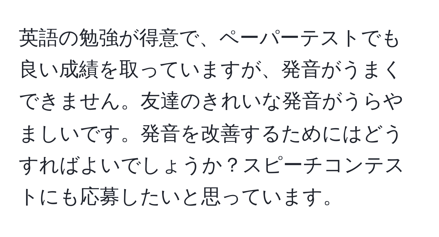 英語の勉強が得意で、ペーパーテストでも良い成績を取っていますが、発音がうまくできません。友達のきれいな発音がうらやましいです。発音を改善するためにはどうすればよいでしょうか？スピーチコンテストにも応募したいと思っています。