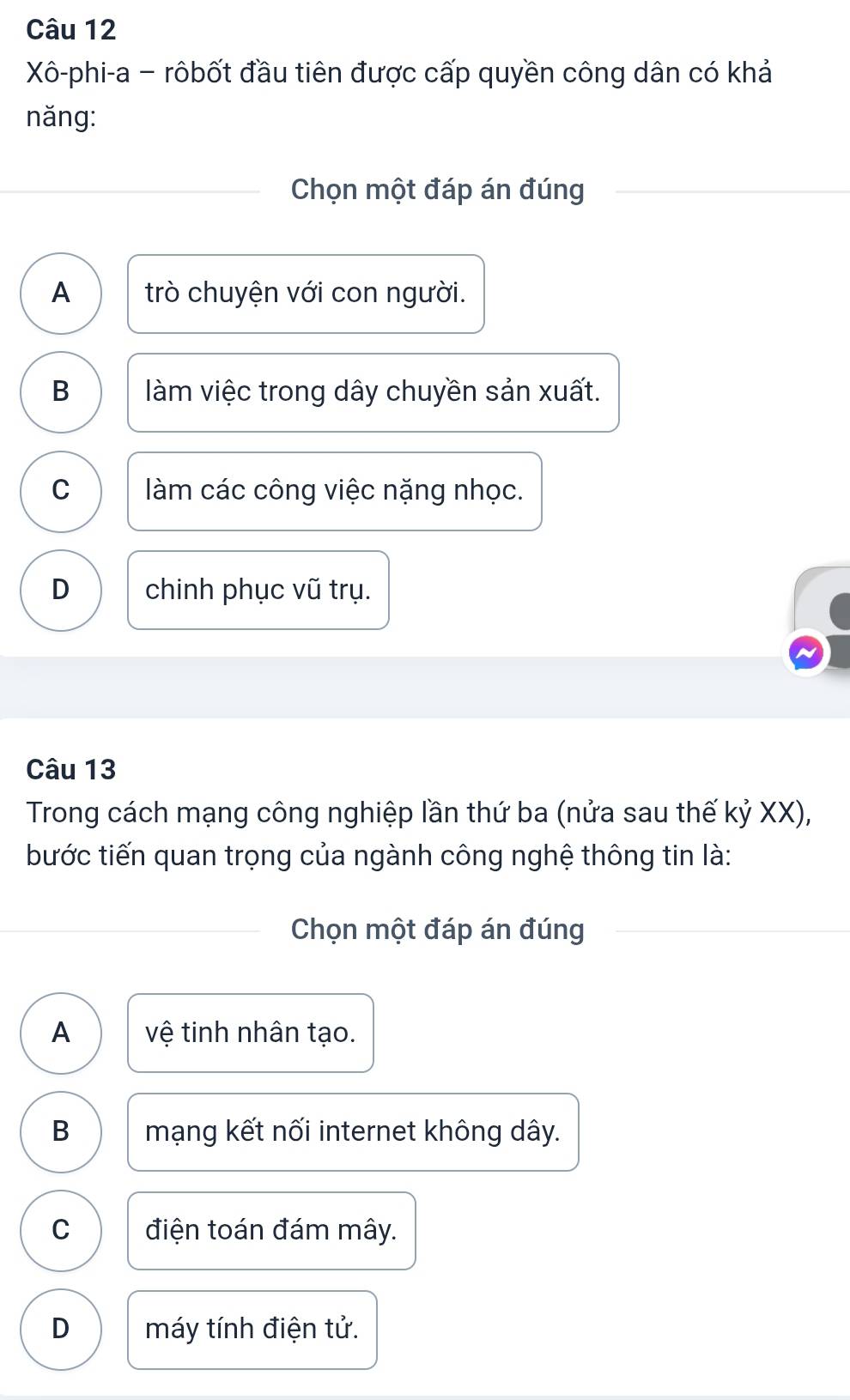 Xô-phi-a - rôbốt đầu tiên được cấp quyền công dân có khả
năng:
Chọn một đáp án đúng
A trò chuyện với con người.
B làm việc trong dây chuyền sản xuất.
C làm các công việc nặng nhọc.
D chinh phục vũ trụ.
Câu 13
Trong cách mạng công nghiệp lần thứ ba (nửa sau thế kỷ XX),
bước tiến quan trọng của ngành công nghệ thông tin là:
Chọn một đáp án đúng
A vệ tinh nhân tạo.
B mạng kết nối internet không dây.
C điện toán đám mây.
D máy tính điện tử.