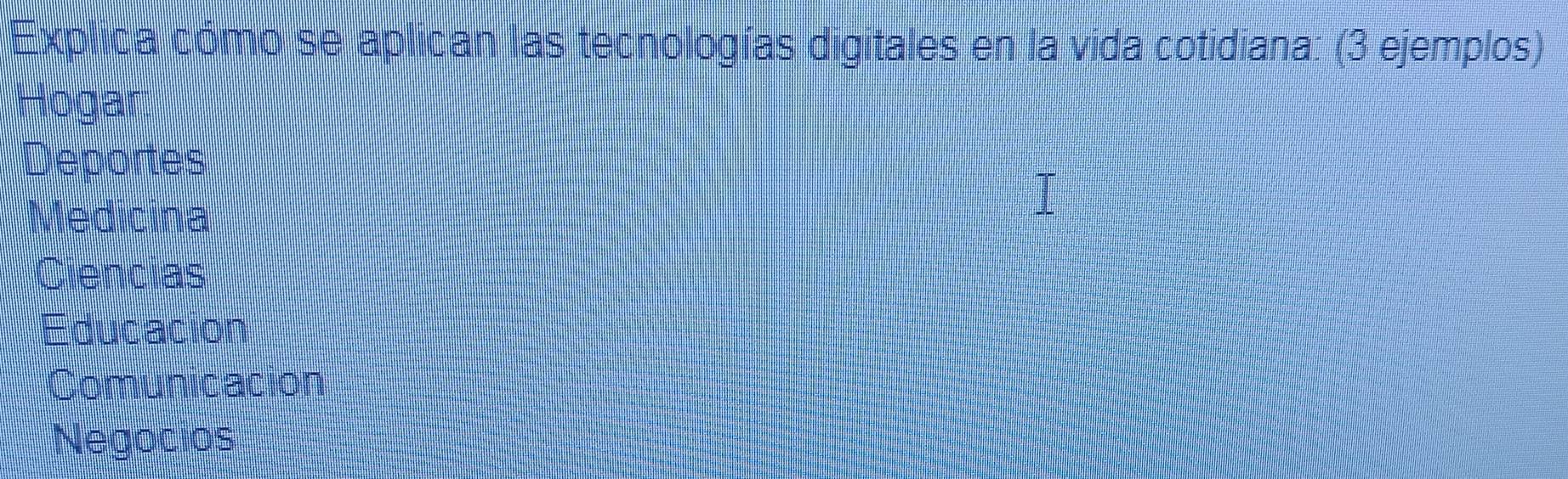 Explica cómo se aplican las tecnologías digitales en la vida cotidiana: (3 ejemplos) 
Hogar 
Deportes 
Medicina 
Ciencias 
Educacion 
Comunicación 
Negocios