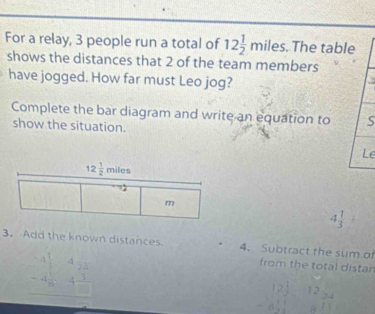 For a relay, 3 people run a total of 12 1/2 miles.. The table
shows the distances that 2 of the team members
have jogged. How far must Leo jog?
Complete the bar diagram and write an equation to 5
show the situation.
Le
4 1/3 
3. Add the known distances. 4. Subtract the sum of
beginarrayr -4 1/5 4frac 24 -4 1/6 84frac 3 hline endarray
from the total distan
beginarrayr 12 1/2  -8 11/2 endarray 12 24
u