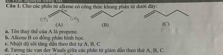 Cho các phân tử alkene có công thức khung phân tử dưới đây: 
(B) (C) 
a. Tên thay thể của A là propene. 
b. Alkene B có đồng phân hình học. 
c. Nhiệt độ sôi tăng dân theo thứ tự A, B, C
d. Tương tác van der Waals giữa các phân tử giảm dần theo thứ A, B, C.