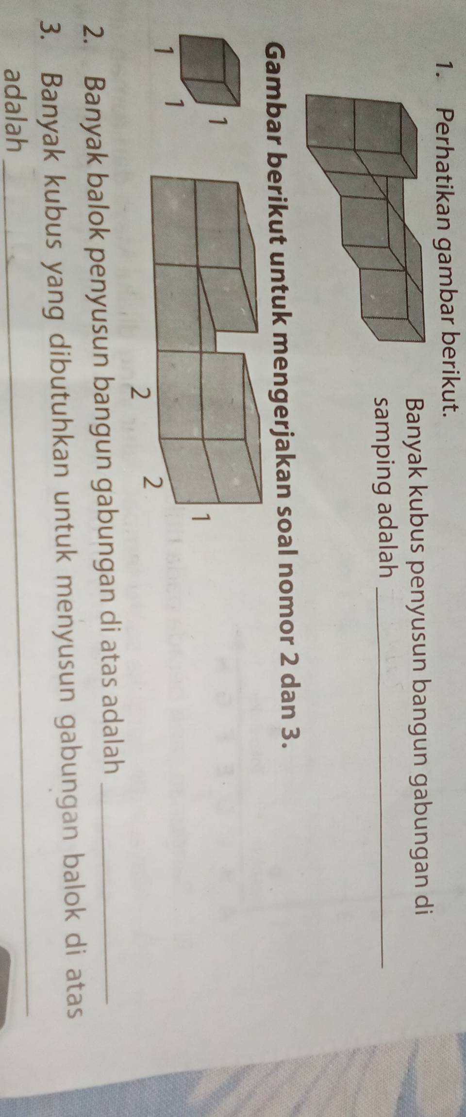 Perhatikan gambar berikut. 
Banyak kubus penyusun bangun gabungan di 
samping adalah_ 
Gambar berikut untuk mengerjakan soal nomor 2 dan 3. 
2. Banyak balok penyusun bangun gabungan di atas adalah_ 
3. Banyak kubus yang dibutuhkan untuk menyusun gabungan balok di atas 
adalah 
_