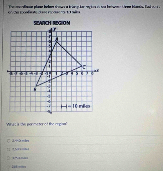 The coordinate plane below shows a triangular region at sea between three islands. Each unit
on the coordinate plane represents 10 miles.
What is the perimeter of the region?
2.440 miles
2,680 miles
3250 miles
268 miles