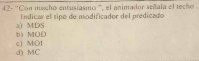 42- “Con mucho entusiasmo ”, el animador señala el techo .
Indicar el tipo de modificador del predicado
a) MDS
b) MOD
c) MOI
d) MC