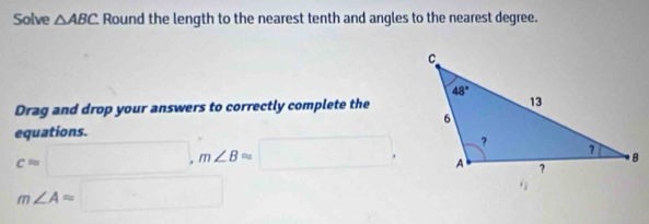 Solve △ ABC Round the length to the nearest tenth and angles to the nearest degree.
Drag and drop your answers to correctly complete the
equations.
c=□ ,m∠ Bapprox □ ,
m∠ A=□