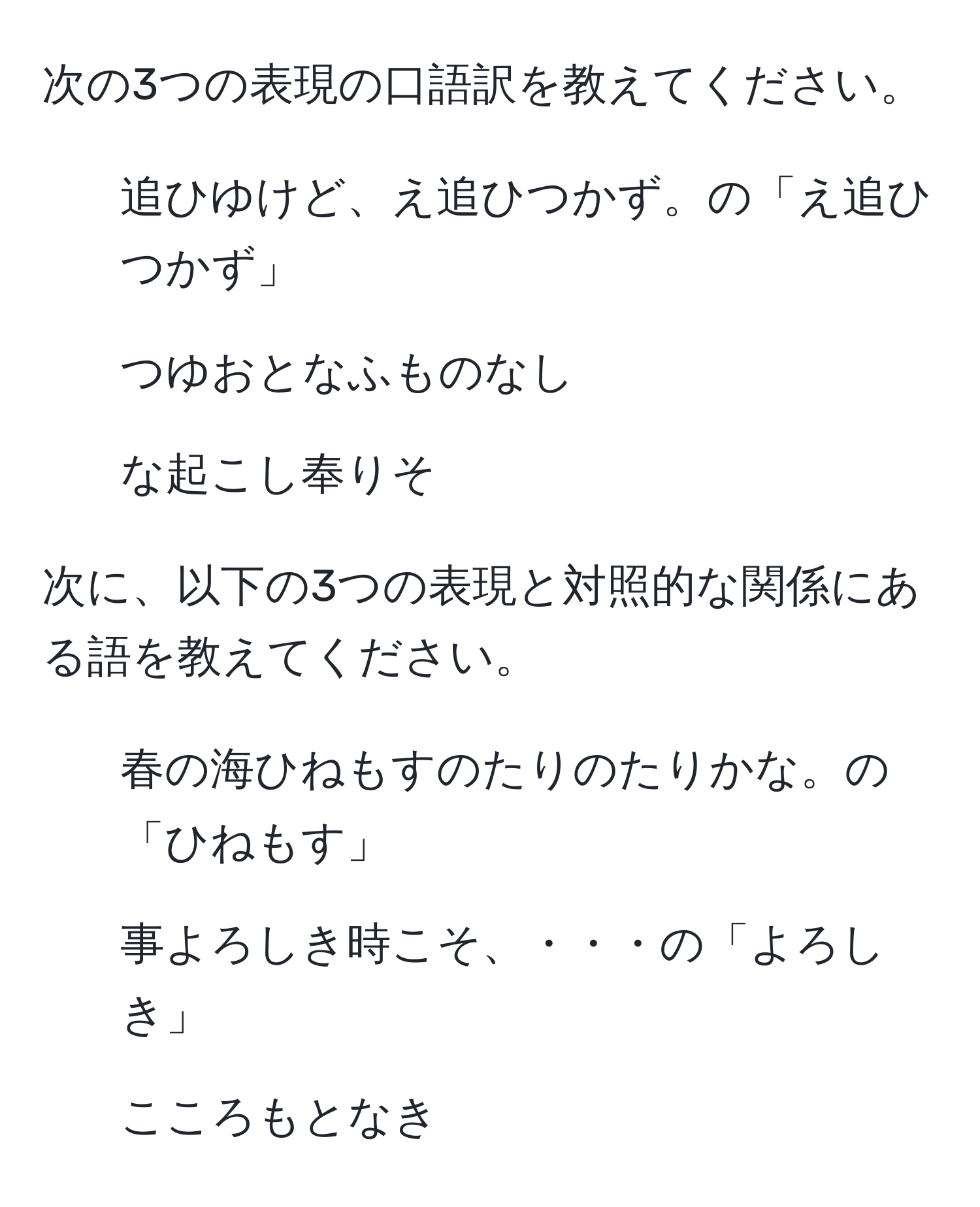 次の3つの表現の口語訳を教えてください。  
1. 追ひゆけど、え追ひつかず。の「え追ひつかず」  
2. つゆおとなふものなし  
3. な起こし奉りそ  

次に、以下の3つの表現と対照的な関係にある語を教えてください。  
1. 春の海ひねもすのたりのたりかな。の「ひねもす」  
2. 事よろしき時こそ、・・・の「よろしき」  
3. こころもとなき