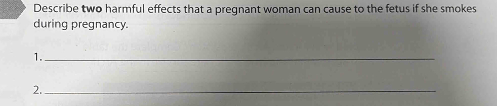 Describe two harmful effects that a pregnant woman can cause to the fetus if she smokes 
during pregnancy. 
1._ 
2._