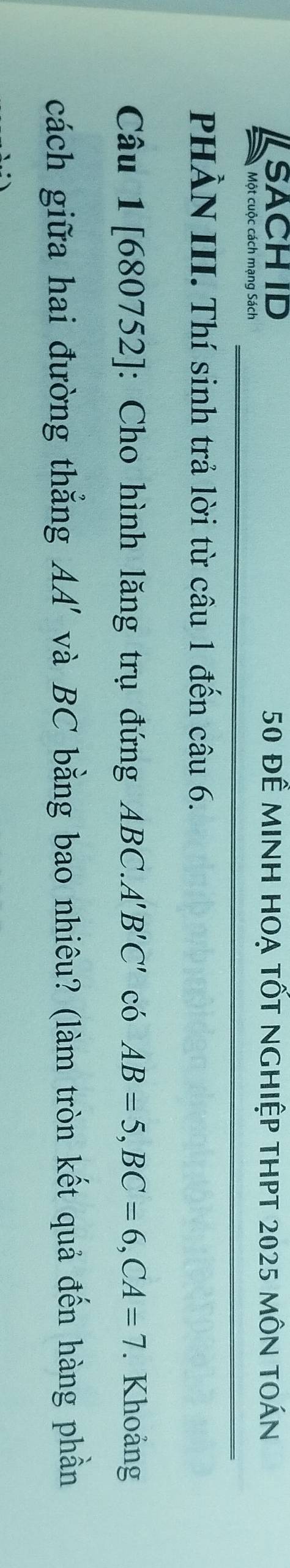 SACH ID 50 để minh hoạ tốt nghiệp thpt 2025 môn toán 
Một cuộc cách mạng Sách 
PHÀN III. Thí sinh trả lời từ câu 1 đến câu 6. 
Câu 1[680752]: Cho hình lăng trụ đứng ABC. A'B'C' có AB=5, BC=6, CA=7. Khoảng 
cách giữa hai đường thắng AA' và BC bằng bao nhiêu? (làm tròn kết quả đến hàng phần
