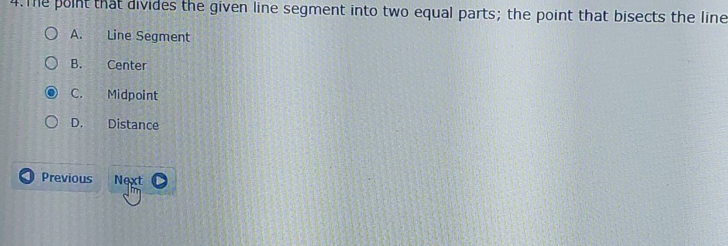 The point that divides the given line segment into two equal parts; the point that bisects the line
A. Line Segment
B. Center
C. Midpoint
D. Distance
Previous Next