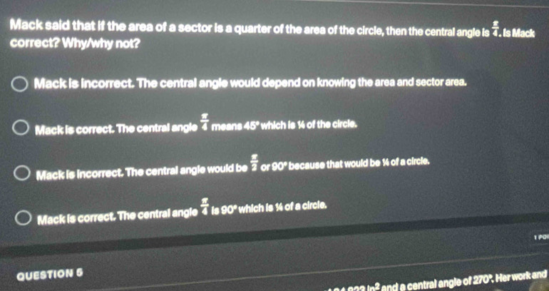 Mack said that if the area of a sector is a quarter of the area of the circle, then the central angle is  x/4 . Is Mack
correct? Why/why not?
Mack is incorrect. The central angle would depend on knowing the area and sector area.
Mack is correct. The central angle  π /4  means 45° which is 14 of the circle.
Mack is incorrect. The central angle would be  π /2  or 90° because that would be ½ of a circle.
Mack is correct. The central angle 4 is 9 0° ' which is ½4 of a circle.
1P0
QUESTION 5
ln 2 and a central angle of 270°. Her work and