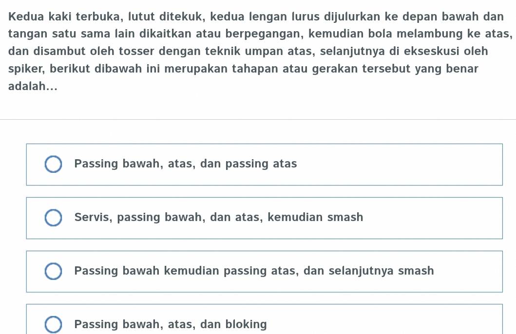 Kedua kaki terbuka, lutut ditekuk, kedua lengan lurus dijulurkan ke depan bawah dan
tangan satu sama lain dikaitkan atau berpegangan, kemudian bola melambung ke atas,
dan disambut oleh tosser dengan teknik umpan atas, selanjutnya di ekseskusi oleh
spiker, berikut dibawah ini merupakan tahapan atau gerakan tersebut yang benar
adalah...
Passing bawah, atas, dan passing atas
Servis, passing bawah, dan atas, kemudian smash
Passing bawah kemudian passing atas, dan selanjutnya smash
Passing bawah, atas, dan bloking