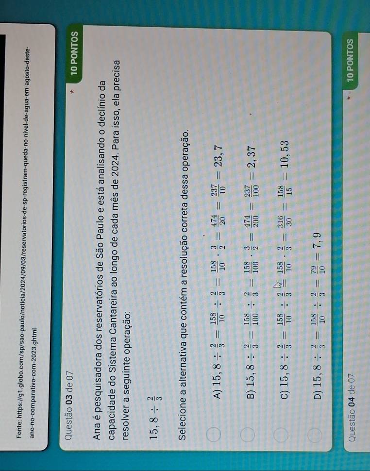 Fonte: https://g1.globo.com/sp/sao-paulo/noticia/2024/09/03/reservatorios-de-sp-registram-queda-no-nivel-de-agua-em-agosto-deste-
ano-no-comparativo-com-2023.ghtml
Questão 03 de 07 10 PONTOS
Ana é pesquisadora dos reservatórios de São Paulo e está analisando o declínio da
capacidade do Sistema Cantareira ao longo de cada mês de 2024. Para isso, ela precisa
resolver a seguinte operação:
15,8/  2/3 
Selecione a alternativa que contém a resolução correta dessa operação.
A) 15,8/  2/3 = 158/10 /  2/3 = 158/10 ·  3/2 = 474/20 = 237/10 =23,7
B) 15,8/  2/3 = 158/100 /  2/3 = 158/100 ·  3/2 = 474/200 = 237/100 =2,37
C) 15,8/  2/3 = 158/10 /  2/3 = 158/10 ·  2/3 = 316/30 = 158/15 =10,53
D) 15,8/  2/3 = 158/10 /  2/3 = 79/10 =7,9
Questão 04 de 07 10 PONTOS