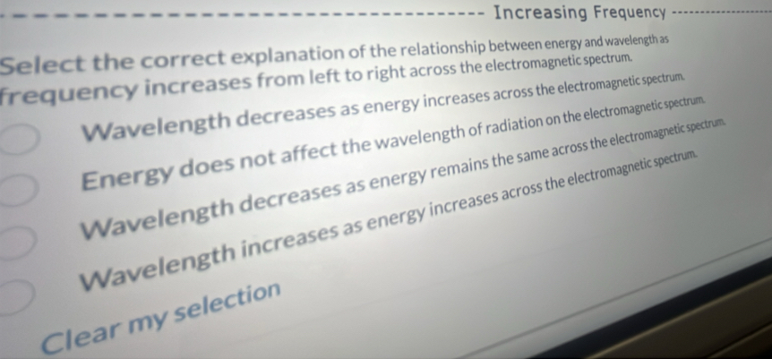 Increasing Frequency
Select the correct explanation of the relationship between energy and wavelength as
frequency increases from left to right across the electromagnetic spectrum.
Wavelength decreases as energy increases across the electromagnetic spectrum.
Energy does not affect the wavelength of radiation on the electromagnetic spectrum.
Wavelength decreases as energy remains the same across the electromagnetic spectrum
Wavelength increases as energy increases across the electromagnetic spectrum
Clear my selection