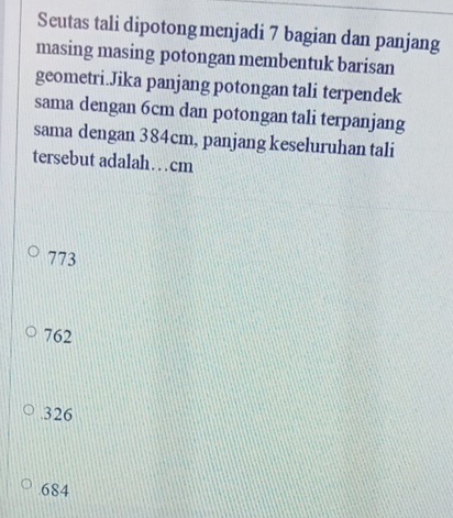 Seutas tali dipotongmenjadi 7 bagian dan panjang
masing masing potongan membentuk barisan
geometri.Jika panjang potongan tali terpendek
sama dengan 6cm dan potongan tali terpanjang
sama dengan 384cm, panjang keseluruhan tali
tersebut adalah…cm
773
762 . 326
684