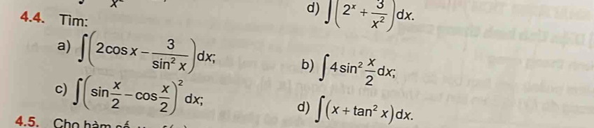 encloselongdiv (2^x+ 3/x^2 )dx.
4.4. Tìm: 
a) ∈t (2cos x- 3/sin^2x )dx; b) ∈t 4sin^2 x/2 dx; 
c) ∈t (sin  x/2 -cos  x/2 )^2dx; 
d) ∈t (x+tan^2x)dx. 
4.5. Cho hàm