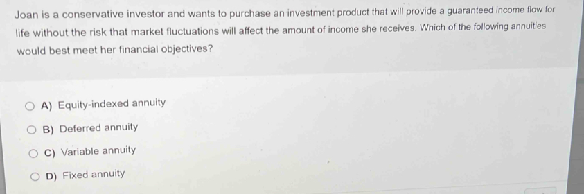 Joan is a conservative investor and wants to purchase an investment product that will provide a guaranteed income flow for
life without the risk that market fluctuations will affect the amount of income she receives. Which of the following annuities
would best meet her financial objectives?
A) Equity-indexed annuity
B) Deferred annuity
C) Variable annuity
D) Fixed annuity