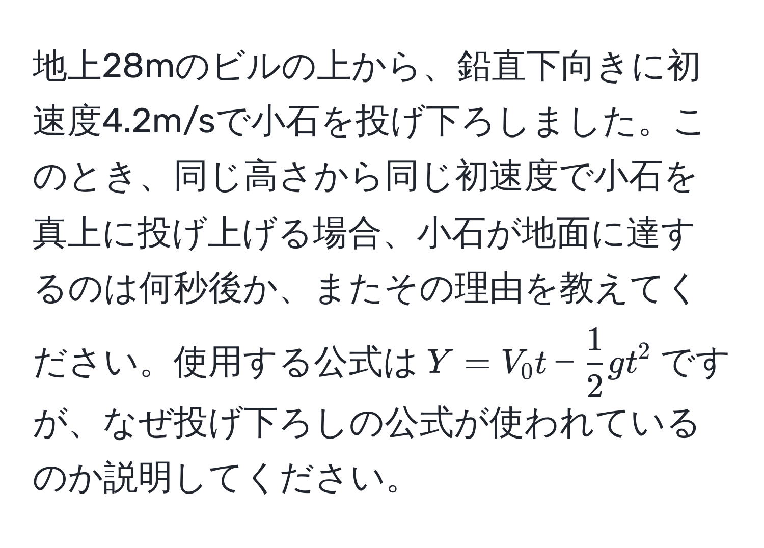 地上28mのビルの上から、鉛直下向きに初速度4.2m/sで小石を投げ下ろしました。このとき、同じ高さから同じ初速度で小石を真上に投げ上げる場合、小石が地面に達するのは何秒後か、またその理由を教えてください。使用する公式は$Y=V_0 t -  1/2  g t^2$ですが、なぜ投げ下ろしの公式が使われているのか説明してください。