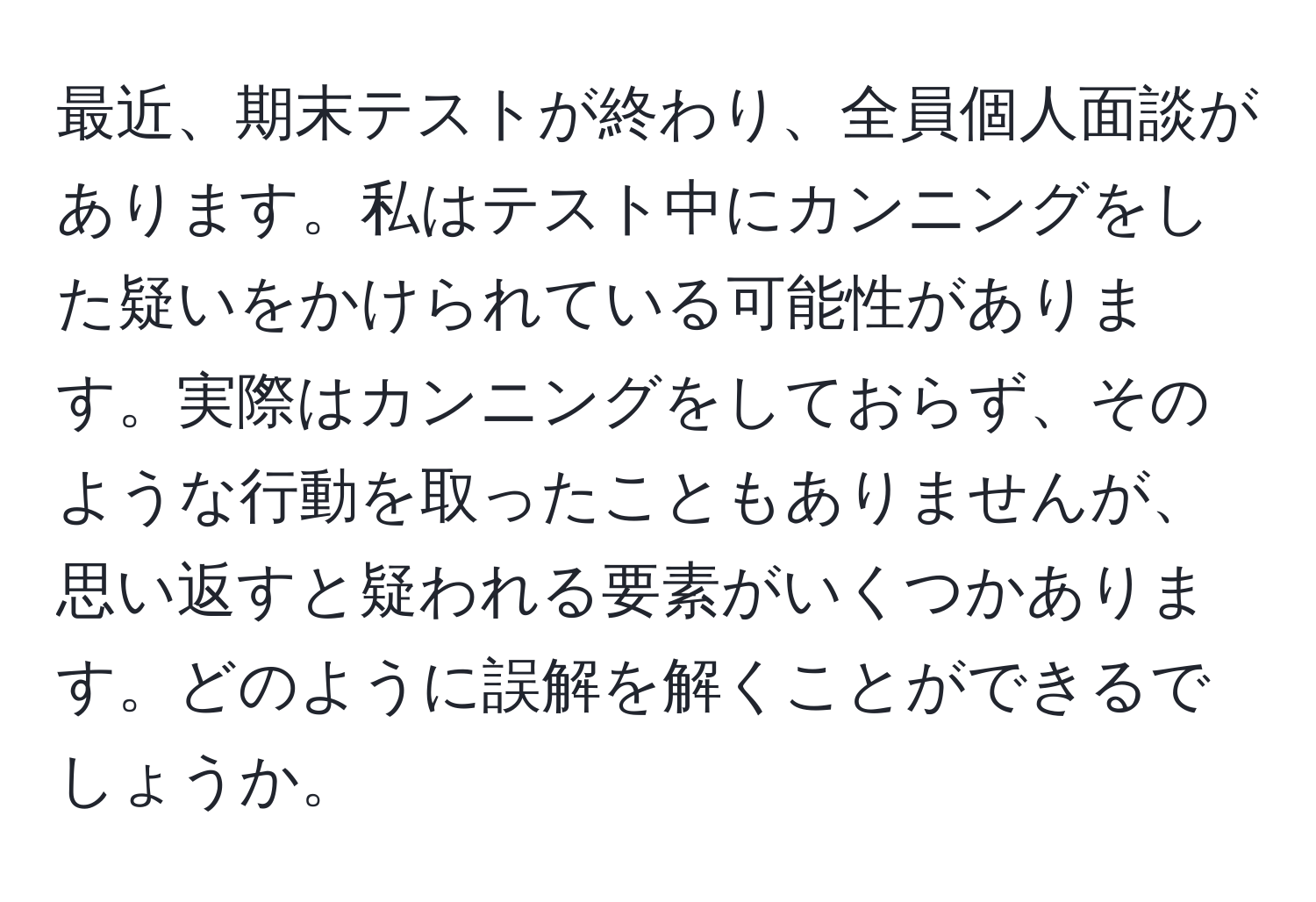 最近、期末テストが終わり、全員個人面談があります。私はテスト中にカンニングをした疑いをかけられている可能性があります。実際はカンニングをしておらず、そのような行動を取ったこともありませんが、思い返すと疑われる要素がいくつかあります。どのように誤解を解くことができるでしょうか。