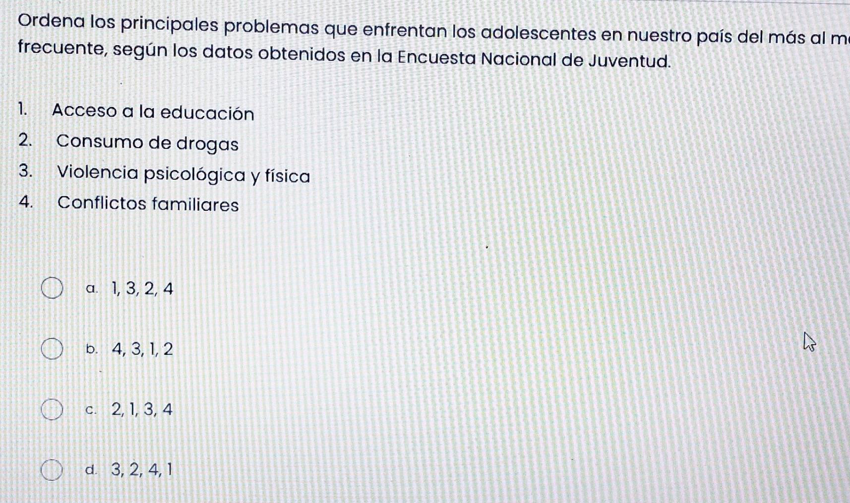 Ordena los principales problemas que enfrentan los adolescentes en nuestro país del más al m
frecuente, según los datos obtenidos en la Encuesta Nacional de Juventud.
1. Acceso a la educación
2. Consumo de drogas
3. Violencia psicológica y física
4. Conflictos familiares
a. 1, 3, 2, 4
b. 4, 3, 1, 2
c. 2, 1, 3, 4
d. 3, 2, 4, 1