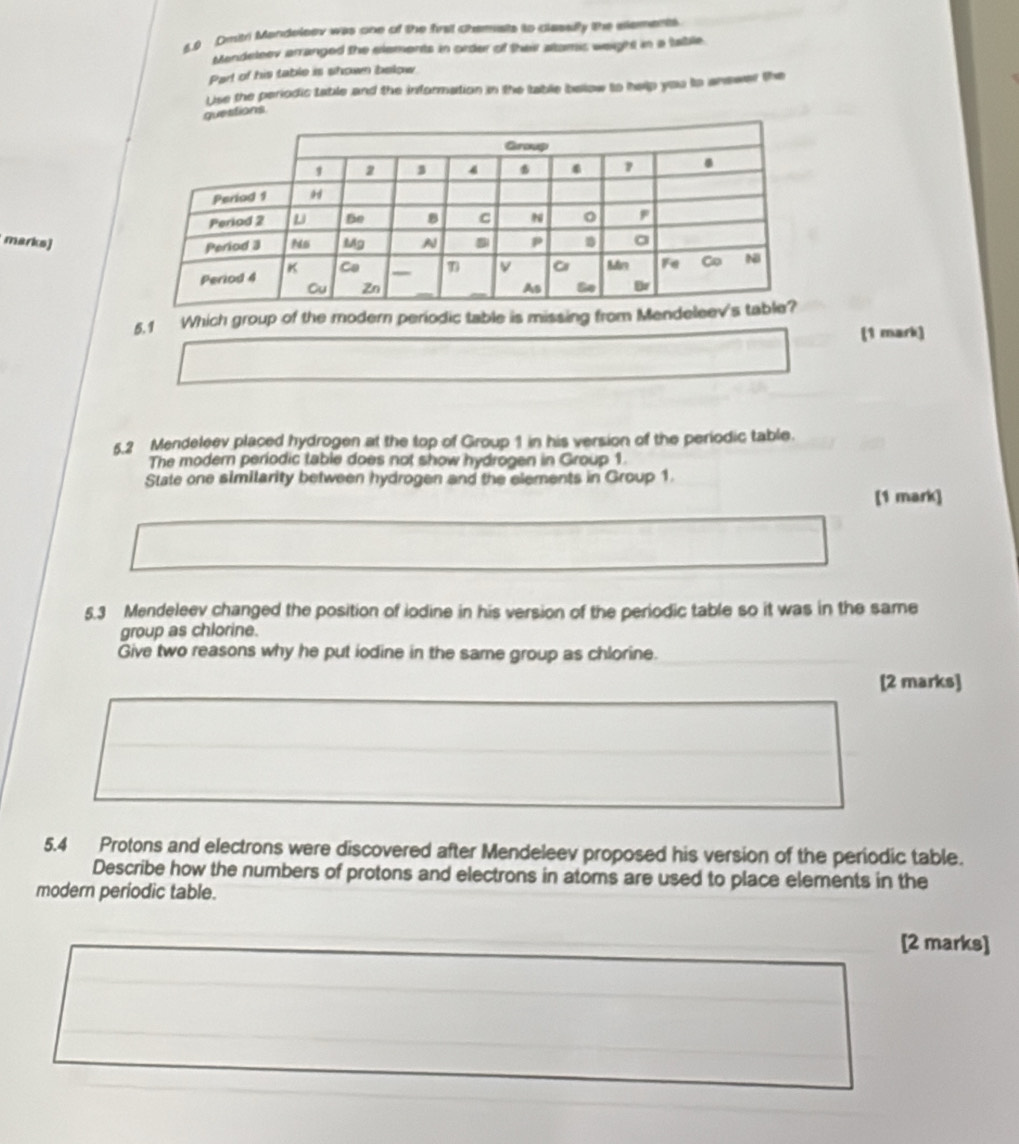 5.0 Dritri Mandeleev was one of the firsl chamats to clasally the elements 
Mendeleev arranged the elements in order of their altamic weight in a tabile. 
Part of his table is shown below 
Use the periodic table and the information in the table below to help you to anewer the 
estions 
marks) 
5.1 Which group of the modern periodic table is missing from Mend 
(1 mark) 
5.2 Mendeleev placed hydrogen at the top of Group 1 in his version of the periodic table. 
The modern periodic table does not show hydrogen in Group 1. 
State one similarity between hydrogen and the elements in Group 1. 
[1 mark] 
5.3 Mendeleev changed the position of iodine in his version of the periodic table so it was in the same 
group as chlorine. 
Give two reasons why he put iodine in the same group as chlorine. 
[2 marks] 
5.4 Protons and electrons were discovered after Mendeleev proposed his version of the periodic table. 
Describe how the numbers of protons and electrons in atoms are used to place elements in the 
modern periodic table. 
[2 marks]