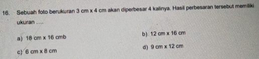 Sebuah foto berukuran 3cm* 4cm akan diperbesar 4 kalinya. Hasil perbesaran tersebut memiliki
ukuran ....
a) 18cm* 16cmb b) 12cm* 16cm
c 6cm* 8cm d) 9cm* 12cm