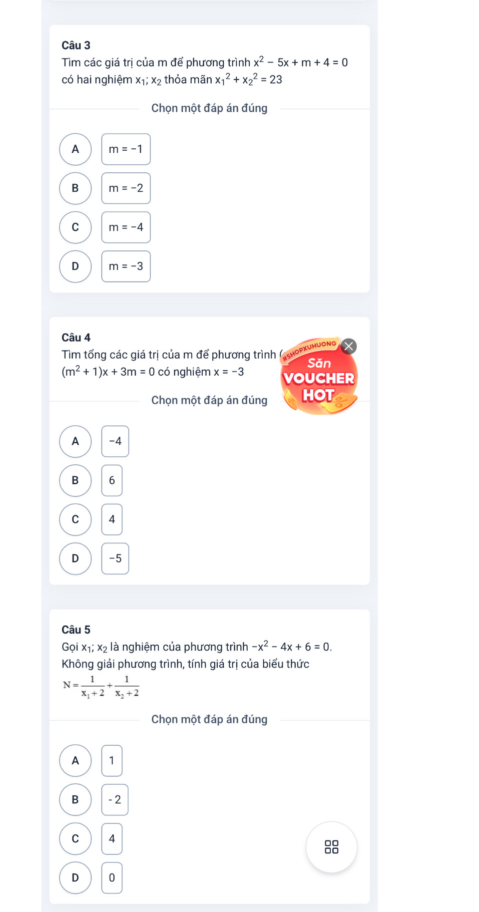 Tìm các giá trị của m để phương trình x^2-5x+m+4=0
có hai nghiệm x₁; x2 thỏa mãn x_1^(2+x_2^2=23
Chọn một đáp án đúng
A m=-1
B m=-2
C m=-4
D m=-3
Câu 4
Tim tổng các giá trị của m để phương trình (εhορxυhυơng
Săn
(m^2)+1)x+3m=0 có nghiệm x=-3 VOUCHER
Chọn một đáp án đúng HOT
A -4
B 6
C 4
D -5
Câu 5
Gọi x₁; x2 là nghiệm của phương trình -x^2-4x+6=0. 
Không giải phương trình, tính giá trị của biểu thức
N=frac 1x_1+2+frac 1x_2+2
Chọn một đáp án đúng
A 1
B -2
C 4
D 0