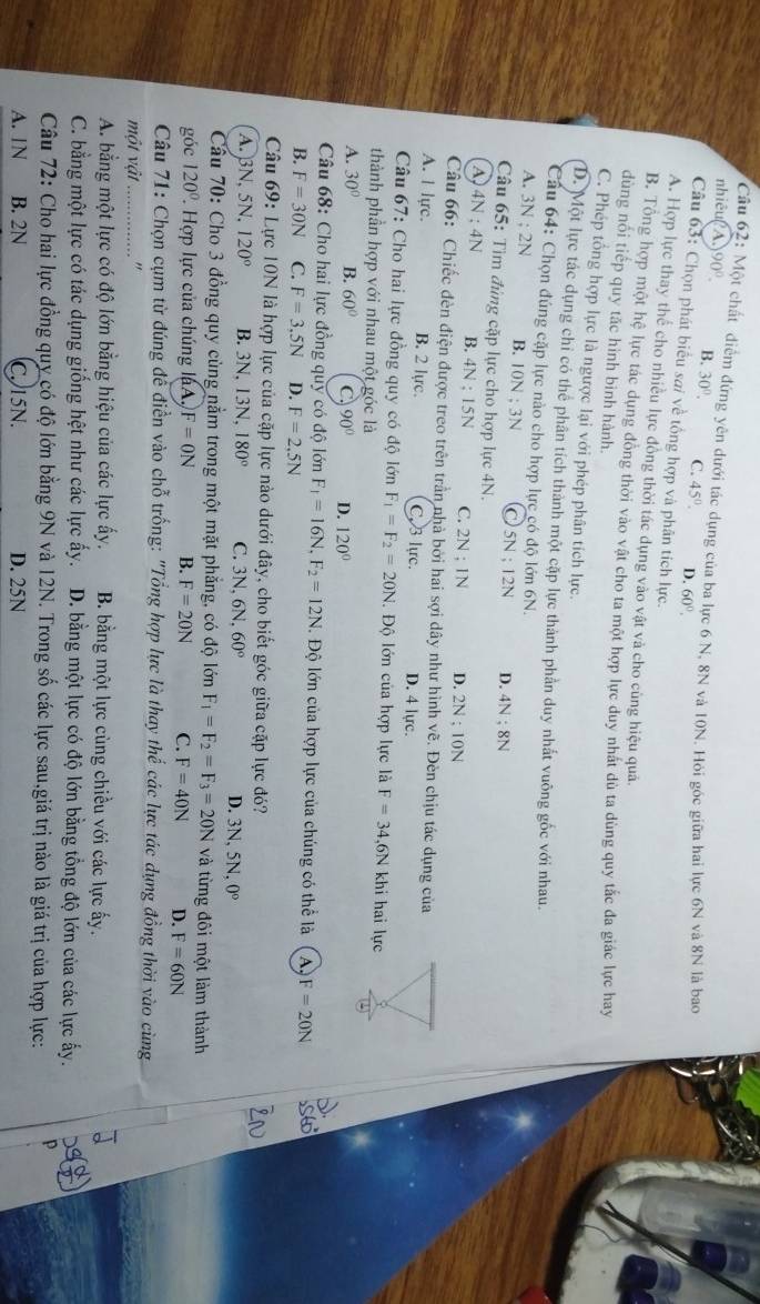 chất diểm đứng yên dưới tác dụng của ba lực 6 N, 8N và 10N. Hỏi góc giữa hai lực 6N và 8N là bao
nhiêu A 90°. B. 30°. C. 45°. D. 60°.
Câu 63: Chọn phát biểu sai về tổng hợp và phân tích lực.
A. Hợp lực thay thể cho nhiều lực đồng thời tác dụng vào vật và cho cùng hiệu quả.
B. Tổng hợp một hệ lực tác dụng đông thời vào vật cho ta một hợp lực duy nhất dù ta dùng quy tắc đa giác lực hay
dùng nối tiếp quy tặc hình bình hành.
C. Phép tổng hợp lực là ngược lại với phép phân tích lực.
D. Một lực tác dụng chỉ có thể phân tích thành một cặp lực thành phần duy nhất vuỡng gốc với nhau.
Cau 64: Chọn đúng cặp lực nào cho hợp lực có độ lớn 6N.
A. 3 N; 2N B. 10N:3N C 5N;12N D. 4N;8N
Câu 65: Tìm đủng cặp lực cho hợp lực 4N.
A) 4N : 4N B. 4N ; 15N C. 2N;IN D. 2N:10N
Câu 66: Chiếc đèn điện được treo trên trần nhà bởi hai sợi dây như hình vẽ. Đèn chịu tác dụng của
A. I lực. B. 2 lực. C. 3 lực. D. 4 lực.
Câu 67: Cho hai lực đồng quy có độ lớn F_1=F_2=20N. Độ lớn của hợp lực là F=34,6N khi hai lực
thành phần hợp với nhau một góc là
A. 30° B. 60° C. 90° D. 120°
Câu 68: Cho hai lực đồng quy có độ lớn F_1=16N,F_2=12N. Độ lớn của hợp lực của chúng có thể là A F=20N
B. F=30N C. F=3,5N D. F=2,5N
Câu 69: Lực 10N là hợp lực của cặp lực nào dưới đây, cho biết góc giữa cặp lực đó?
A. 3N, 5N, 120° B. 3N,13N, 180° C. BD N, 6N. 60° D. 3N,5N. 0°
Câu 70: Cho 3 đồng quy cùng nằm trong một mặt phẳng, có độ lớn F_1=F_2=F_3=20N và từng đôi một làm thành
góc 120° Hợp lực của chúng lA. F=0N B. F=20N C. F=40N D. F=60N
Câu 71: Chọn cụm từ đúng đề điền vào chỗ trống: "Tổng hợp lực là thay thế các lực tác dụng đồng thời vào cùng
một vật_ ",
A. bằng một lực có độ lớn bằng hiệu của các lực ấy. B. bằng một lực cùng chiều với các lực ấy.
C. bằng một lực có tác dụng giống hệt như các lực ấy. D. bằng một lực có độ lớn bằng tổng độ lớn của các lực ấy.
Câu 72: Cho hai lực đồng quy có độ lớn bằng 9N và 12N. Trong số các lực sau,giá trị nào là giá trị của hợp lực:
A. 1N B. 2N C. 15N. D. 25N