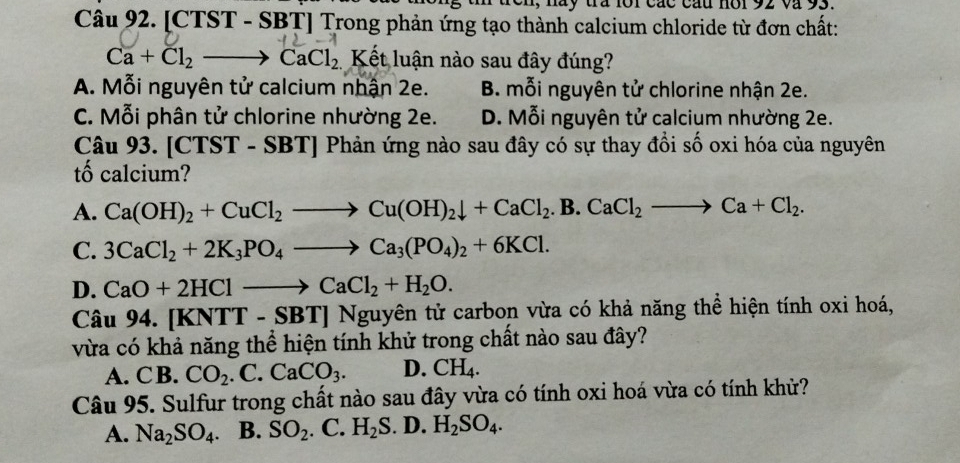 nay tra for các cau nor 92 và 93.
Câu 92. [CTST - SBT] Trong phản ứng tạo thành calcium chloride từ đơn chất:
Ca+Cl_2 to CaCl_2 Kết luận nào sau đây đúng?
A. Mỗi nguyên tử calcium nhận 2e. B. mỗi nguyên tử chlorine nhận 2e.
C. Mỗi phân tử chlorine nhường 2e. D. Mỗi nguyên tử calcium nhường 2e.
Câu 93. [CTST - SBT] Phản ứng nào sau đây có sự thay đồi số oxi hóa của nguyên
tố calcium?
A. Ca(OH)_2+CuCl_2to Cu(OH)_2downarrow +CaCl_2.B.CaCl_2to Ca+Cl_2.
C. 3CaCl_2+2K_3PO_4to Ca_3(PO_4)_2+6KCl.
D. CaO+2HClto CaCl_2+H_2O. 
Câu 94.[KNTT-SBT]Ngu guyên tử carbon vừa có khả năng thể hiện tính oxi hoá,
vừa có khả năng thể hiện tính khử trong chất nào sau đây?
A. CB. CO_2.C.CaCO_3. D. CH_4. 
Câu 95. Sulfur trong chất nào sau đây vừa có tính oxi hoá vừa có tính khử?
A. Na_2SO_4. B. SO_2.C.H_2S.D.H_2SO_4.