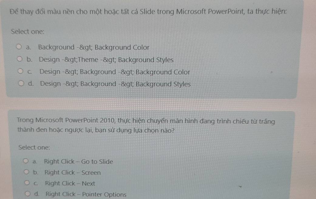 Để thay đổi màu nền cho một hoặc tất cả Slide trong Microsoft PowerPoint, ta thực hiện:
Select one:
a. Background -> Background Color
b. Design ->Theme -> Background Styles
c. Design -> Background -> Background Color
d. Design -> Background -> Background Styles
Trong Microsoft PowerPoint 2010, thực hiện chuyển màn hình đang trình chiếu từ trắng
thành đen hoặc ngược lại, bạn sử dụng lựa chọn nào?
Select one:
a. Right Click- Go to Slide
b. Right Click - Screen
c. Right Click - Next
d. Right Click - Pointer Options