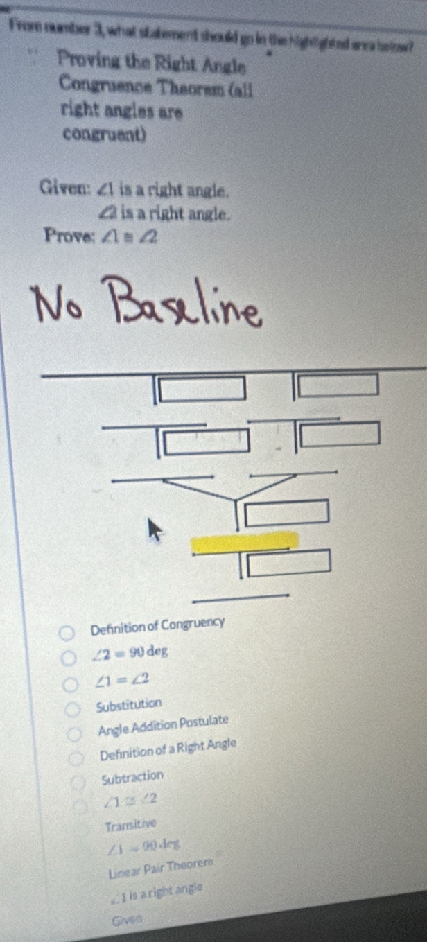 From number 3, what stakement should go in the highighted anea below?
Proving the Right Angle
Congruence Théorem (all
right angles are
congruent)
Given: ∠ 1 is a right angle.
£2 is a right angle.
Prove: ∠ 1≌ ∠ 2
Defnition of Congruency
∠ 2=90deg
∠ 1=∠ 2
Substitution
Angle Addition Postulate
Defnition of a Right Angle
Subtraction
∠ 1≌ ∠ 2
Transitive
∠ 1=90deg
Linear Pair Theorem
∠ I is a right angle
Given