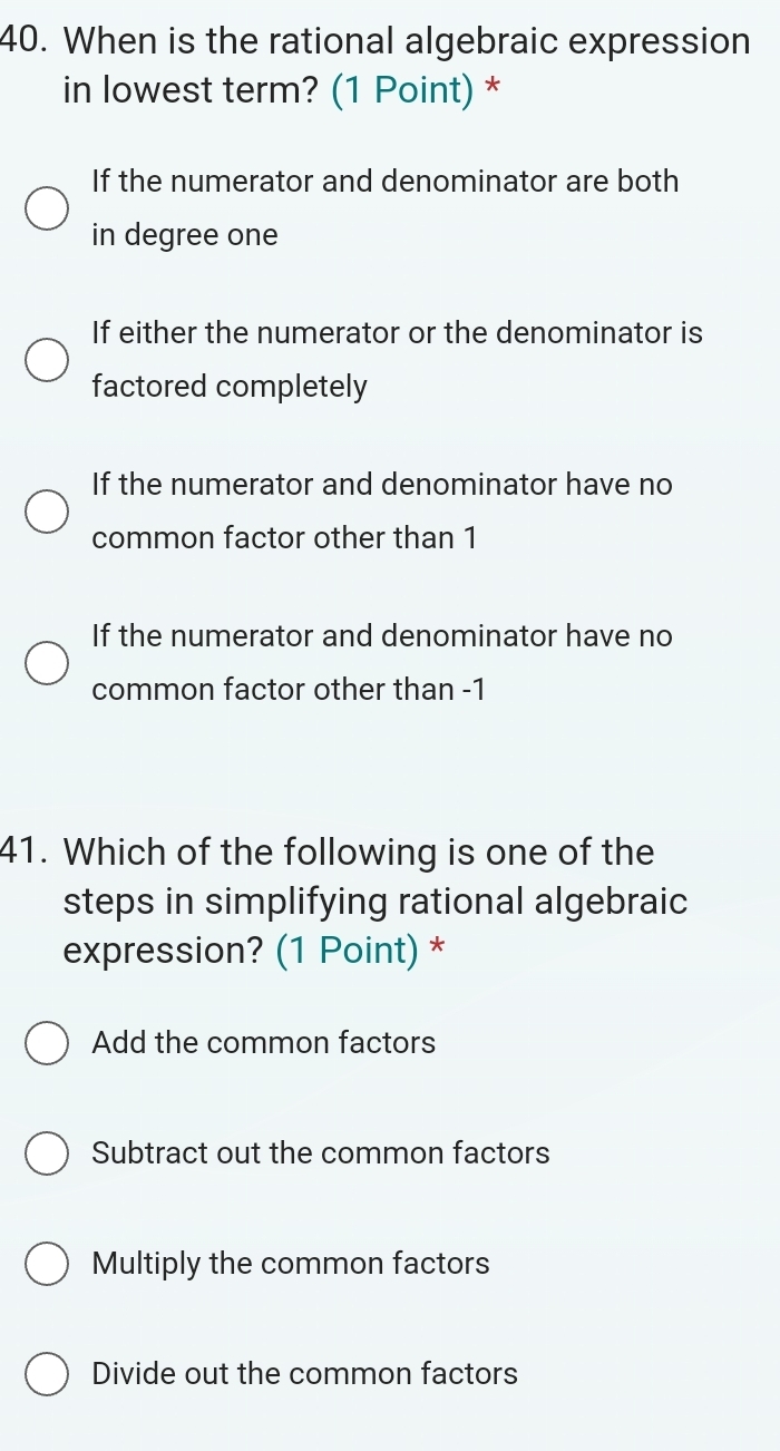 When is the rational algebraic expression
in lowest term? (1 Point) *
If the numerator and denominator are both
in degree one
If either the numerator or the denominator is
factored completely
If the numerator and denominator have no
common factor other than 1
If the numerator and denominator have no
common factor other than -1
41. Which of the following is one of the
steps in simplifying rational algebraic
expression? (1 Point) *
Add the common factors
Subtract out the common factors
Multiply the common factors
Divide out the common factors