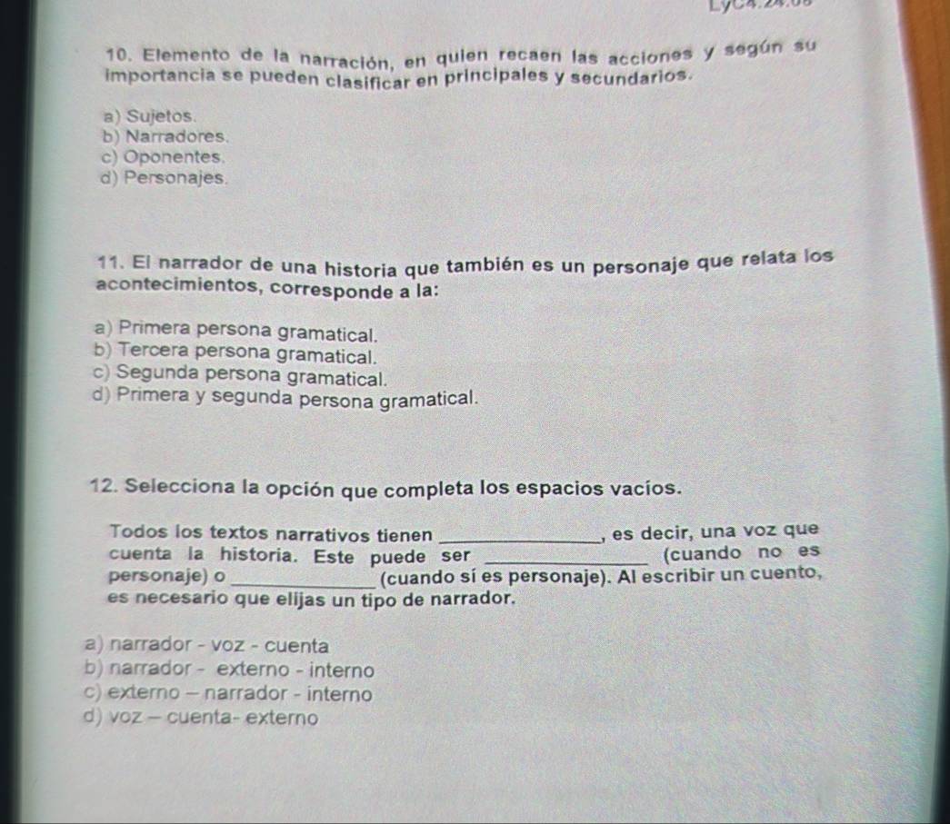 Lyc4.24.08
10. Elemento de la narración, en quien recaen las acciones y según su
importancia se pueden clasificar en principales y secundarios.
a) Sujetos.
b) Narradores.
c) Oponentes.
d) Personajes.
11. El narrador de una historia que también es un personaje que relata los
acontecimientos, corresponde a la:
a) Primera persona gramatical.
b) Tercera persona gramatical.
c) Segunda persona gramatical.
d) Primera y segunda persona gramatical.
12. Selecciona la opción que completa los espacios vacíos.
Todos los textos narrativos tienen _, es decir, una voz que
cuenta la historia. Este puede ser _(cuando no es
personaje) o _(cuando sí es personaje). Al escribir un cuento,
es necesario que elijas un tipo de narrador.
a) narrador - voz - cuenta
b) narrador - externo - interno
c) externo - narrador - interno
d) voz - cuenta- externo