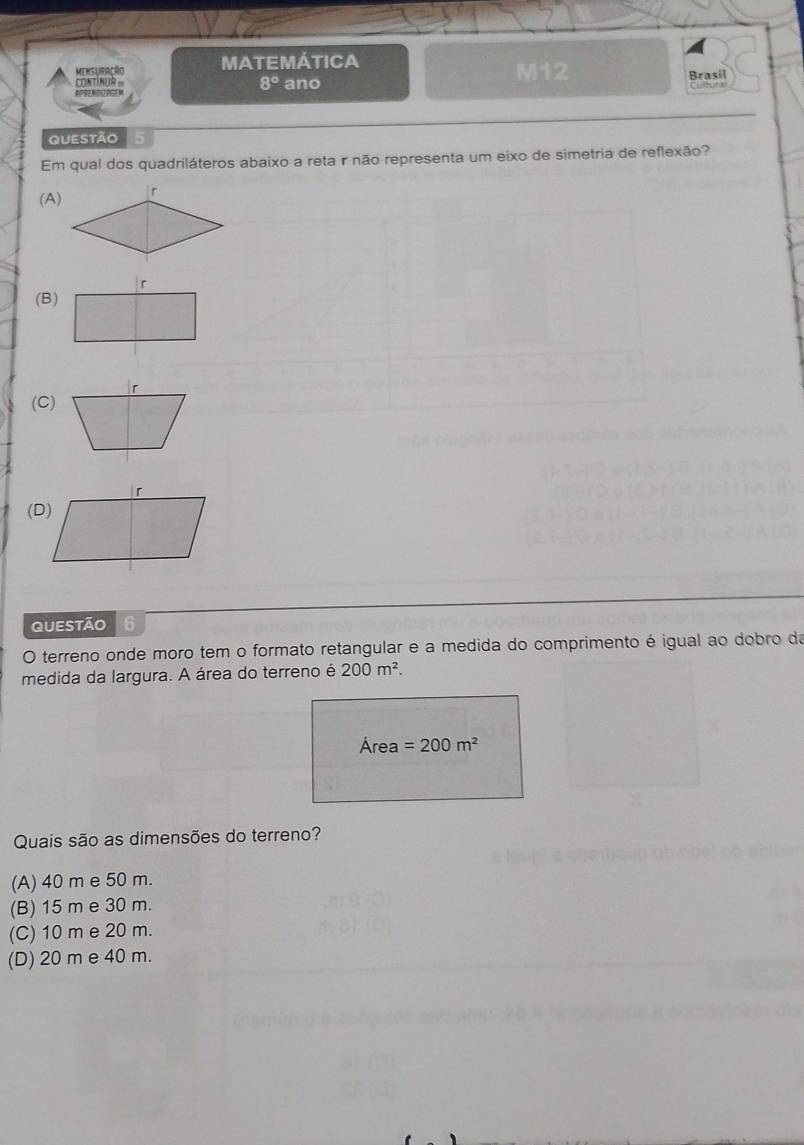 MensUbação MATEMÁTICA
CONTINUA ano M12
Brasil
8° 

QUEStão
Em qual dos quadriláteros abaixo a reta r não representa um eixo de simetria de reflexão?
(A)
(B)
(C)
QUestão 6
O terreno onde moro tem o formato retangular e a medida do comprimento é igual ao dobro da
medida da largura. A área do terreno é 200m^2. 
Área =200m^2
Quais são as dimensões do terreno?
(A) 40 m e 50 m.
(B) 15 m e 30 m.
(C) 10 m e 20 m.
(D) 20 m e 40 m.