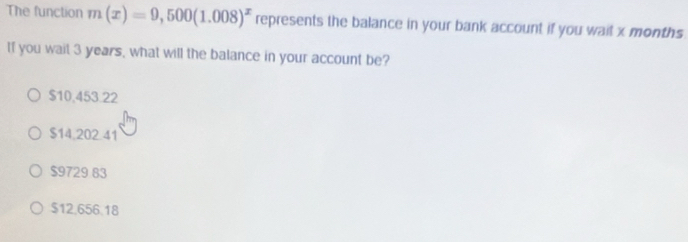 The function m(x)=9,500(1.008)^x represents the balance in your bank account if you wait x months.
If you wait 3 years, what will the balance in your account be?
$10,453.22
$14,202.41
$9729 83
$12,656.18